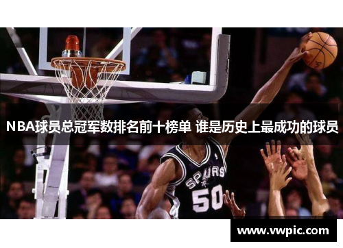 NBA球员总冠军数排名前十榜单 谁是历史上最成功的球员